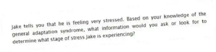 Jake tells you that he is feeling very stressed. Based on your knowledge of the general adaptation syndrome, what information would you ask or look for to determine what stage of stress Jake is experiencing?