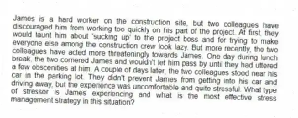 James is a hard worker on the construction site, but two colleagues have discouraged him from working too quickly on his part of the project. At first, they would taunt him about 'sucking up' to the project boss and for trying to make everyone else among the construction crew look lazy. But more recently, the two colleagues have acted more threateningly towards James. One day during lunch break, the two cornered James and wouldn't let him pass by until they had uttered a few obscenities at him. A couple of days later, the two colleagues stood near his car in the parking lot. They didn't prevent James from getting into his car and driving away, but the experience was uncomfortable and quite stressful. What type of stressor is James experiencing and what is the most effective stress management strategy in this situation?