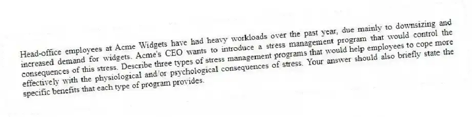 Head-office employees at Acme Widgets have had heavy workloads over the past year, due mainly to downsizing and increased demand for widgets. Acme's CEO wants to introduce a stress management program that would control the consequences of this stress. Describe three types of stress management programs that would help employees to cope more effectively with the physiological and/or psychological consequences of stress. Your answer should also briefly state the specific benefits that each type of program provides.