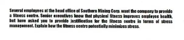 Several employees at the head office of Southern Mining Corp. want the company to provide a fitness centre. Senior executives know that physical fitness improves employee health, but have asked you to provide justification for the fitness centre in terms of stress management. Explain how the fitness centre potentially minimizes stress.