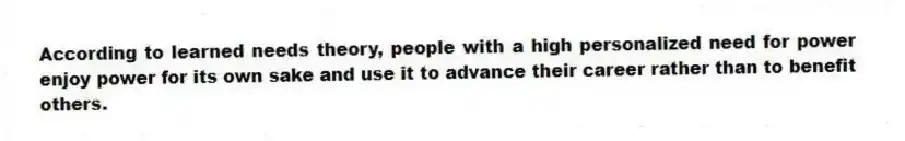 According to learned needs theory, people with a high personalized need for power enjoy power for its own sake and use it to advance their career rather than to benefit others.