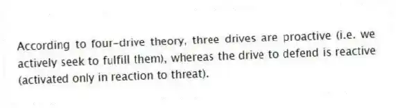 According to four-drive theory, three drives are proactive (i.e. we actively seek to fulfill them), whereas the drive to defend is reactive (activated only in reaction to threat).