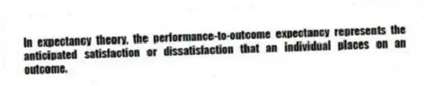 In expectancy theory, the performance-to-outcome expectancy represents the anticipated satisfaction or dissatisfaction that an individual places on an outcome.
