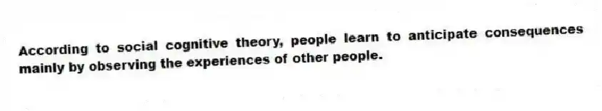 According to social cognitive theory, people learn to anticipate consequences mainly by observing the experiences of other people.