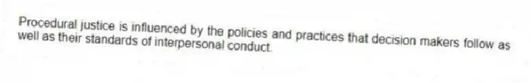 Procedural justice is influenced by the policies and practices that decision makers follow as well as their standards of interpersonal conduct.