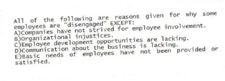 All of the following are reasons given for why some employees are "disengaged" EXCEPT:
A)Companies have not strived for employee involvement.
B)Organizational injustices.
C)Employee development opportunities are lacking.
D)Communication about the business is lacking.
E)Basic needs of employees have not been provided or satisfied.