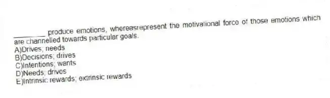 ________ produce emotions, whereasrepresent the motivational force of those emotions which are channelled towards particular goals.
A)Drives; needs
B)Decisions; drives
C)Intentions; wants
D)Needs; drives
E)Intrinsic rewards; extrinsic rewards
