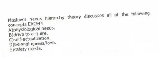 Maslow's needs hierarchy theory discusses all of the following concepts EXCEPT
A)physiological needs.
B)drive to acquire.
C)self-actualization.
D)belongingness/love.
E)safety needs.