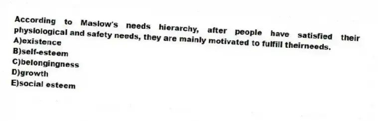 According to Maslow's needs hierarchy, after people have satisfied their physiological and safety needs, they are mainly motivated to fulfill theirneeds.
A)existence
B)self-esteem
C)belongingness
D)growth
E)social esteem