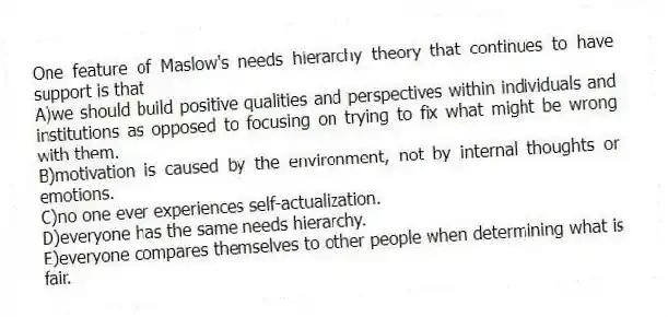 One feature of Maslow's needs hierarchy theory that continues to have support is that
A)we should build positive qualities and perspectives within individuals and institutions as opposed to focusing on trying to fix what might be wrong with them.
B)motivation is caused by the environment, not by internal thoughts or emotions.
C)no one ever experiences self-actualization.
D)everyone has the same needs hierarchy.
E)everyone compares themselves to other people when determining what is fair.