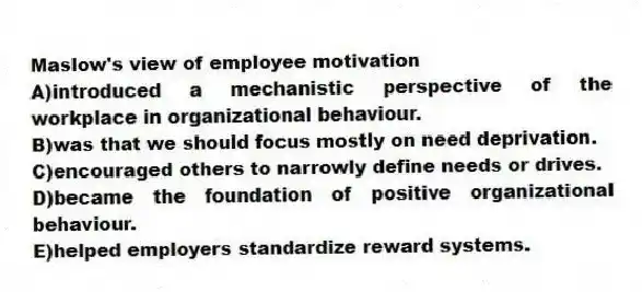 Maslow's view of employee motivation
A)introduced a mechanistic perspective of the workplace in organizational behaviour.
B)was that we should focus mostly on need deprivation.
C)encouraged others to narrowly define needs or drives.
D)became the foundation of positive organizational behaviour.
E)helped employers standardize reward systems.