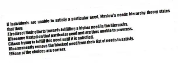 If individuals are unable to satisfy a particular need, Maslow's needs hierarchy theory states that they:
A)redirect their efforts towards fulfilling a higher need in the hierarchy.
B)become fixated on that particular need and are thus unable to progress.
C)keep trying to fulfill this need until it is satisfied.
D)permanently remove the blocked need from their list of needs to satisfy.
E)None of the choices are correct.