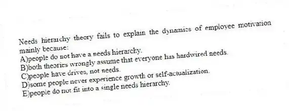 Needs hierarchy theory fails to explain the dynamics of employee motivation mainly because:
A)people do not have a needs hierarchy.
B)both theories wrongly assume that everyone has hardwired needs.
C)people have drives, not needs.
D)some people never experience growth or self-actualization.
E)people do not fit into a single needs hierarchy.