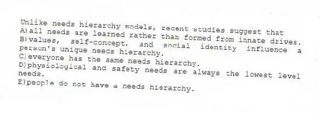 Unlike needs hierarchy models, recent studies suggest that
A)all needs are learned rather than formed from innate drives.
B)values, self-concept, and social identity influence a person's unique needs hierarchy.
C)everyone has the same needs hierarchy.
D)physiological and safety needs are always the lowest level needs.
E)people do not have a needs hierarchy.