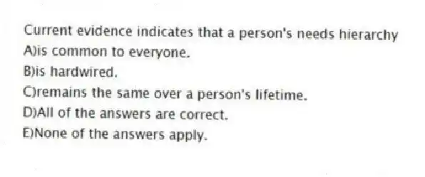 Current evidence indicates that a person's needs hierarchy
A)is common to everyone.
B)is hardwired.
C)remains the same over a person's lifetime.
D)All of the answers are correct.
E)None of the answers apply.