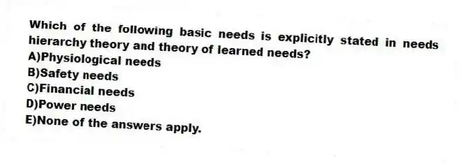 Which of the following basic needs is explicitly stated in needs hierarchy theory and theory of learned needs?
A)Physiological needs
B)Safety needs
C)Financial needs
D)Power needs
E)None of the answers apply.