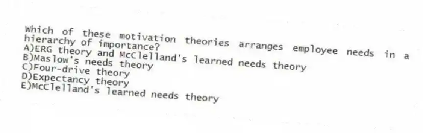 Which of these motivation theories arranges employee needs in a hierarchy of importance?
A)ERG theory and McClelland's learned needs theory
B)Maslow's needs theory
C)Four-drive theory
D)Expectancy theory
E)McClelland's learned needs theory