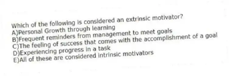 Which of the following is considered an extrinsic motivator?
A)Personal Growth through learning
B)Frequent reminders from management to meet goals
C)The feeling of success that comes with the accomplishment of a goal
D)Experiencing progress in a task
E)All of these are considered intrinsic motivators
