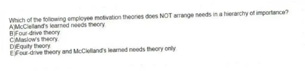 Which of the following employee motivation theories does NOT arrange needs in a hierarchy of importance?
A)McClelland's learned needs theory.
B)Four-drive theory.
C)Maslow's theory.
D)Equity theory.
E)Four-drive theory and McClelland's learned needs theory only.