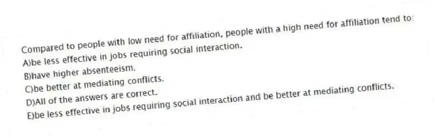 Compared to people with low need for affiliation, people with a high need for affiliation tend to:
A)be less effective in jobs requiring social interaction.
B)have higher absenteeism.
C)be better at mediating conflicts.
D)All of the answers are correct.
E)be less effective in jobs requiring social interaction and be better at mediating conflicts.