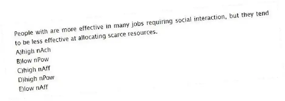 People with are more effective in many jobs requiring social interaction, but they tend to be less effective at allocating scarce resources.
A)high nAch
B)low nPow
C)high nAff
D)high nPow
E)low nAff