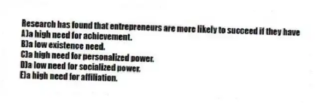 Research has found that entrepreneurs are more likely to succeed if they have
A)a high need for achievement.
B)a low existence need.
C)a high need for personalized power.
D)a low need for socialized power.
E)a high need for affiliation.