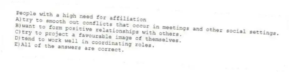 People with a high need for affiliation
A)try to smooth out conflicts that occur in meetings and other social settings.
B)want to form positive relationships with others.
C)try to project a favourable image of themselves.
D)tend to work well in coordinating roles.
E)All of the answers are correct.