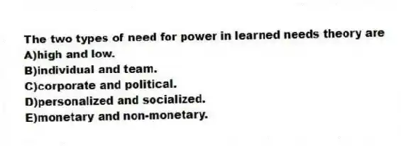 The two types of need for power in learned needs theory are
A)high and low.
B)individual and team.
C)corporate and political.
D)personalized and socialized.
E)monetary and non-monetary.