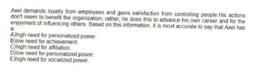 Axel demands loyalty from employees and gains satisfaction from controlling people.His actions don't seem to benefit the organization; rather, he does this to advance his own career and for the enjoyment of influencing others. Based on this information, it is most accurate to say that Axel has a:
A)high need for personalized power.
B)low need for achievement.
C)high need for affiliation.
D)low need for personalized power.
E)high need for socialized power.