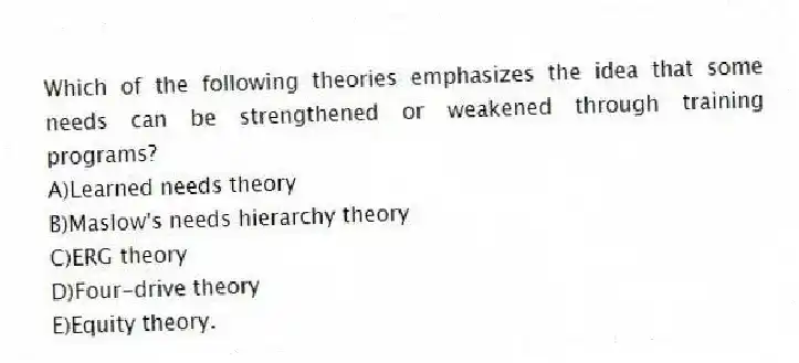 Which of the following theories emphasizes the idea that some needs can be strengthened or weakened through training programs?
A)Learned needs theory
B)Maslow's needs hierarchy theory
C)ERG theory
D)Four-drive theory
E)Equity theory.