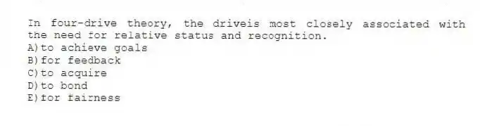 In four-drive theory, the driveis most closely associated with the need for relative status and recognition.
A)to achieve goals
B)for feedback
C)to acquire
D)to bond
E)for fairness
