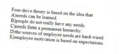 Four-drive theory is based on the idea that
A)needs can be learned.
B)people do not really have any needs.
C)needs form a permanent hierarchy.
D)the sources of employee needs are hard-wired.
E)employee motivation is based on expectations.