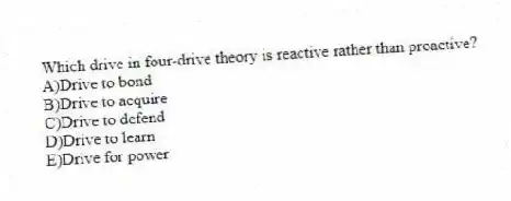 Which drive in four-drive theory is reactive rather than proactive?
A)Drive to bond
B)Drive to acquire
C)Drive to defend
D)Drive to learn
E)Drive for power