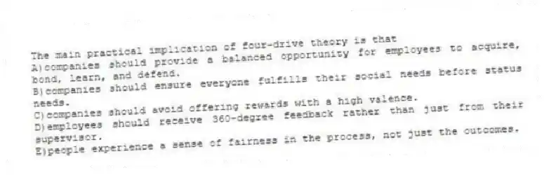 The main practical implication of four-drive theory is that
A)companies should provide a balanced opportunity for employees to acquire, bond, learn, and defend.
B)companies should ensure everyone fulfills their social needs before status needs.
C)companies should avoid offering rewards with a high valence.
D)employees should receive 360-degree feedback rather than just from their supervisor.
E)people experience a sense of fairness in the process, not just the outcomes.