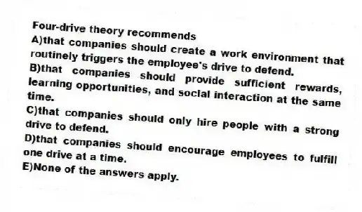 Four-drive theory recommends
A)that companies should create a work environment that routinely triggers the employee's drive to defend.
B)that companies should provide sufficient rewards, learning opportunities, and social interaction at the same time.
C)that companies should only hire people with a strong drive to defend.
D)that companies should encourage employees to fulfill one drive at a time.
E)None of the answers apply.