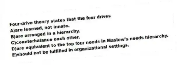 Four-drive theory states that the four drives
A)are learned, not innate.
B)are arranged in a hierarchy.
C)counterbalance each other.
D)are equivalent to the top four needs in Maslow's needs hierarchy.
E)should not be fulfilled in organizational settings.