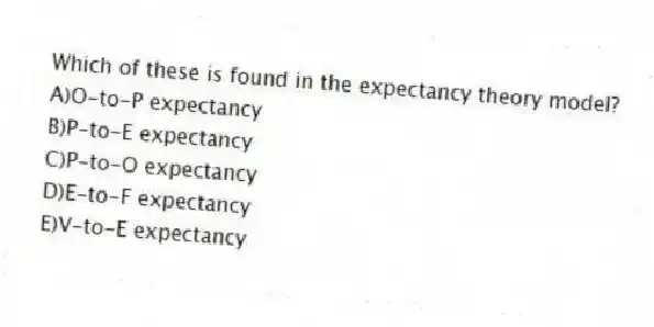 Which of these is found in the expectancy theory model?
A)O-to-P expectancy
B)P-to-E expectancy
C)P-to-O expectancy
D)E-to-F expectancy
E)V-to-E expectancy