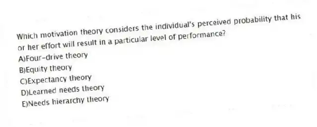Which motivation theory considers the individual's perceived probability that his or her effort will result in a particular level of performance?
A)Four-drive theory
B)Equity theory
C)Expectancy theory
D)Learned needs theory
E)Needs hierarchy theory
