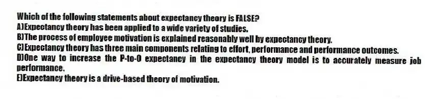Which of the following statements about expectancy theory is FALSE?
A)Expectancy theory has been applied to a wide variety of studies.
B)The process of employee motivation is explained reasonably well by expectancy theory.
C)Expectancy theory has three main components relating to effort, performance and performance outcomes.
D)One way to increase the P-to-O expectancy in the expectancy theory model is to accurately measure job performance.
E)Expectancy theory is a drive-based theory of motivation.