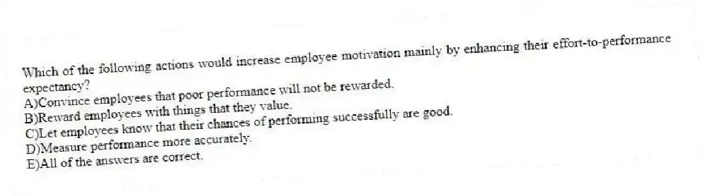 Which of the following actions would increase employee motivation mainly by enhancing their effort-to-performance expectancy?
A)Convince employees that poor performance will not be rewarded.
B)Reward employees with things that they value.
C)Let employees know that their chances of performing successfully are good.
D)Measure performance more accurately.
E)All of the answers are correct.