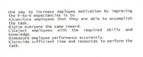 One way to increase employee motivation by improving the P-to-O expectancies is to
A)convince employees that they are able to accomplish the task.
B)give everyone the same reward.
C)select employees with the required skills and knowledge.
D)measure employee performance accurately.
E)provide sufficient time and resources to perform the task.