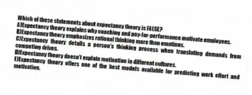 Which of these statements about expectancy theory is FALSE?
A)Expectancy theory explains why coaching and pay-for-performance motivate employees.
B)Expectancy theory emphasizes rational thinking more than emotions.
C)Expectancy theory details a person's thinking process when translating demands from competing drives.
D)Expectancy theory doesn't explain motivation in different cultures.
E)Expectancy theory offers one of the best models available for predicting work effort and motivation.