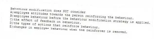 Behaviour modification does NOT consider
A)employee attitudes towards the person reinforcing the behaviour.
B)employee behaviour before the behaviour modification strategy is applied.
C)the effect of feedback on behaviour.
D)the types of actions that reinforce behaviour.
E)changes in employee behaviour when the reinforcer is removed.