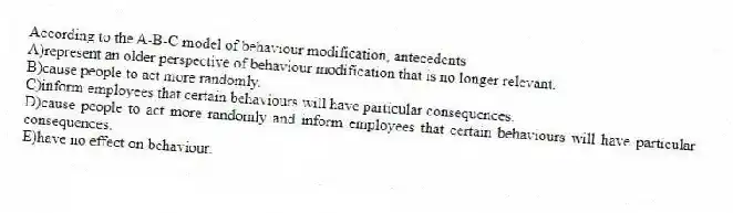 According to the A-B-C model of behaviour modification, antecedents
A)represent an older perspective of behaviour modification that is no longer relevant.
B)cause people to act more randomly.
C)inform employees that certain behaviours will have particular consequences.
D)cause people to act more randomly and inform employees that certain behaviours will have particular consequences.
E)have no effect on behaviour.