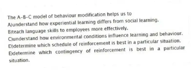 The A-B-C model of behaviour modification helps us to
A)understand how experiential learning differs from social learning.
B)teach language skills to employees more effectively.
C)understand how environmental conditions influence learning and behaviour.
D)determine which schedule of reinforcement is best in a particular situation.
E)determine which contingency of reinforcement is best in a particular situation.