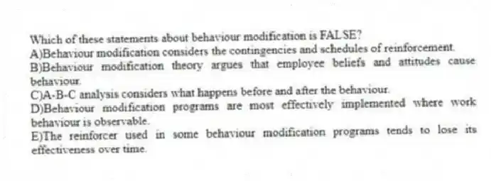 Which of these statements about behaviour modification is FALSE?
A)Behaviour modification considers the contingencies and schedules of reinforcement.
B)Behaviour modification theory argues that employee beliefs and attitudes cause behaviour.
C)A-B-C analysis considers what happens before and after the behaviour.
D)Behaviour modification programs are most effectively implemented where work behaviour is observable.
E)The reinforcer used in some behaviour modification programs tends to lose its effectiveness over time.
