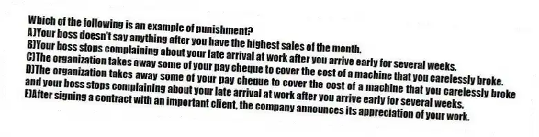 Which of the following is an example of punishment?
A)Your boss doesn't say anything after you have the highest sales of the month.
B)Your boss stops complaining about your late arrival at work after you arrive early for several weeks.
C)The organization takes away some of your pay cheque to cover the cost of a machine that you carelessly broke.
D)The organization takes away some of your pay cheque to cover the cost of a machine that you carelessly broke and your boss stops complaining about your late arrival at work after you arrive early for several weeks.
E)After signing a contract with an important client, the company announces its appreciation of your work.