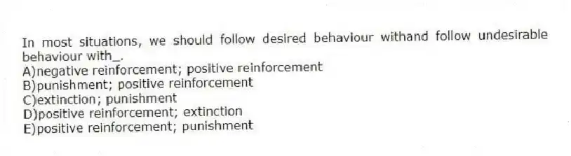 In most situations, we should follow desired behaviour withand follow undesirable behaviour with_.
A)negative reinforcement; positive reinforcement
B)punishment; positive reinforcement
C)extinction; punishment
D)positive reinforcement; extinction
E)positive reinforcement; punishment
