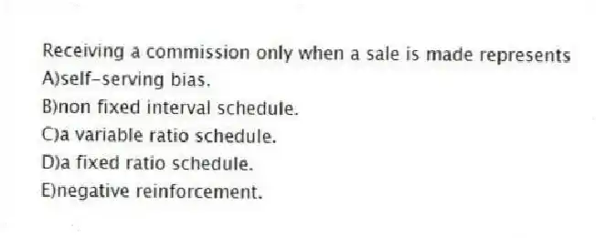 Receiving a commission only when a sale is made represents
A)self-serving bias.
B)non fixed interval schedule.
C)a variable ratio schedule.
D)a fixed ratio schedule.
E)negative reinforcement.