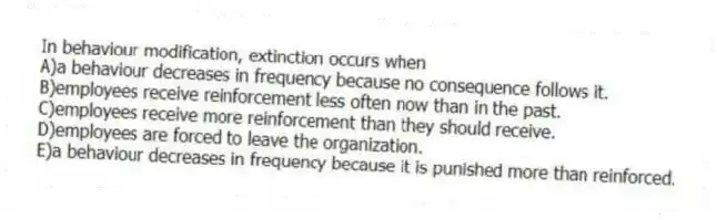 In behaviour modification, extinction occurs when
A)a behaviour decreases in frequency because no consequence follows it.
B)employees receive reinforcement less often now than in the past.
C)employees receive more reinforcement than they should receive.
D)employees are forced to leave the organization.
E)a behaviour decreases in frequency because it is punished more than reinforced.